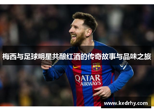 梅西与足球明星共酿红酒的传奇故事与品味之旅